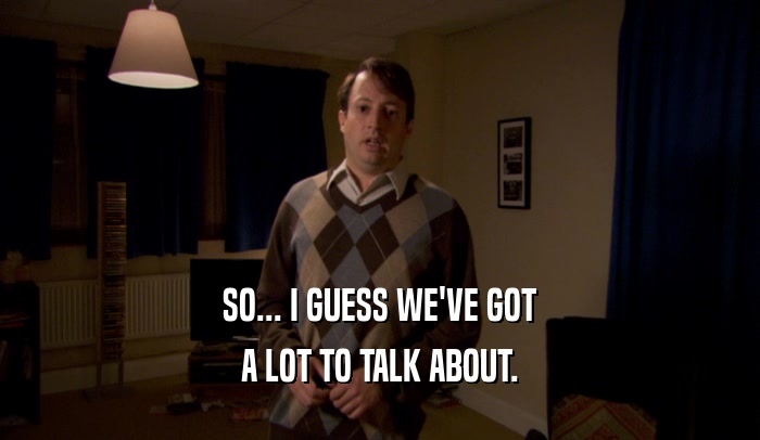 SO... I GUESS WE'VE GOT A LOT TO TALK ABOUT. 