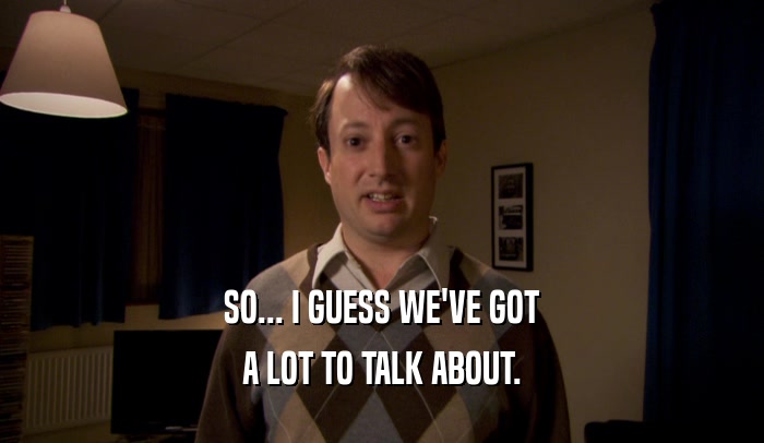 SO... I GUESS WE'VE GOT A LOT TO TALK ABOUT. 