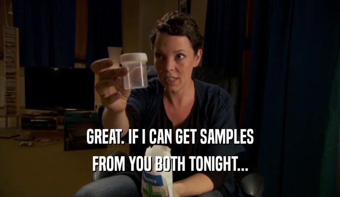 GREAT. IF I CAN GET SAMPLES FROM YOU BOTH TONIGHT... 