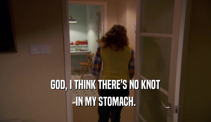 GOD, I THINK THERE'S NO KNOT IN MY STOMACH. 