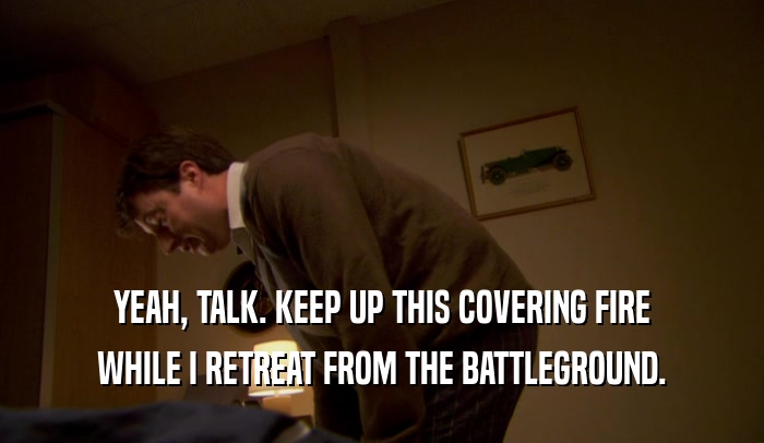 YEAH, TALK. KEEP UP THIS COVERING FIRE WHILE I RETREAT FROM THE BATTLEGROUND. 