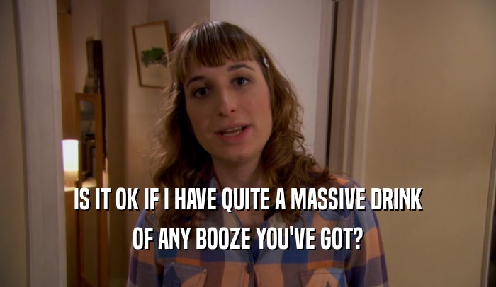 IS IT OK IF I HAVE QUITE A MASSIVE DRINK OF ANY BOOZE YOU'VE GOT? 