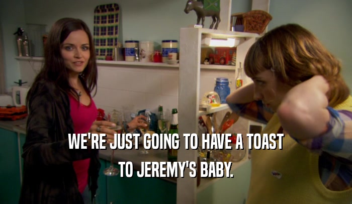 WE'RE JUST GOING TO HAVE A TOAST TO JEREMY'S BABY. 