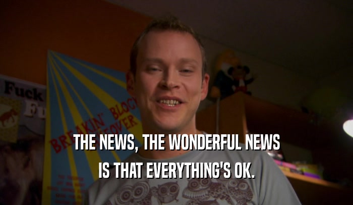 THE NEWS, THE WONDERFUL NEWS IS THAT EVERYTHING'S OK. 