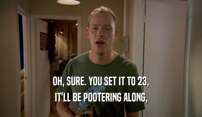 OH, SURE. YOU SET IT TO 23, IT'LL BE POOTERING ALONG, 