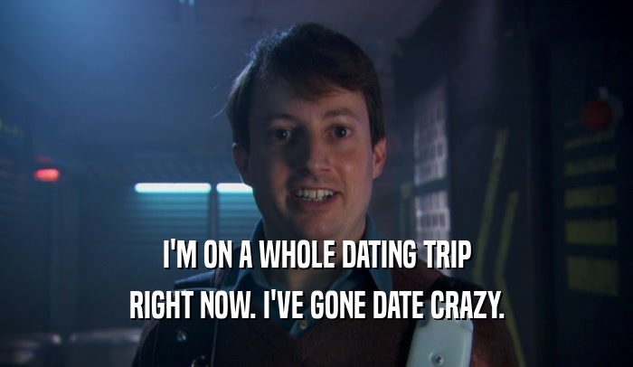 I'M ON A WHOLE DATING TRIP RIGHT NOW. I'VE GONE DATE CRAZY. 