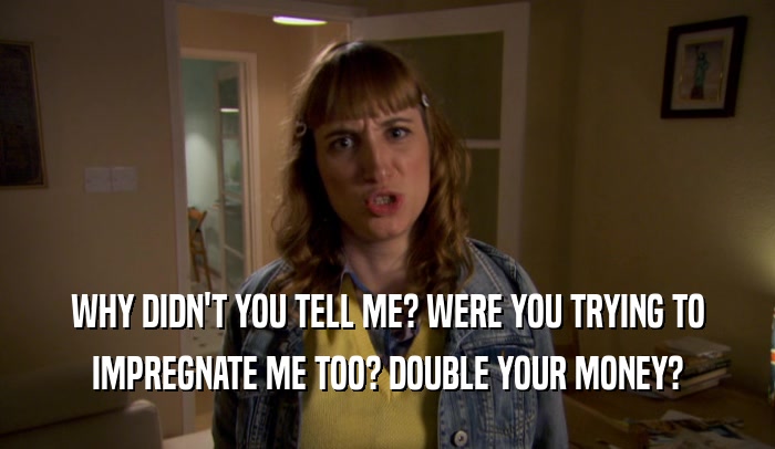WHY DIDN'T YOU TELL ME? WERE YOU TRYING TO IMPREGNATE ME TOO? DOUBLE YOUR MONEY? 