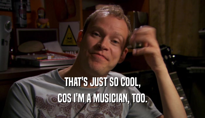THAT'S JUST SO COOL,
 COS I'M A MUSICIAN, TOO.
 