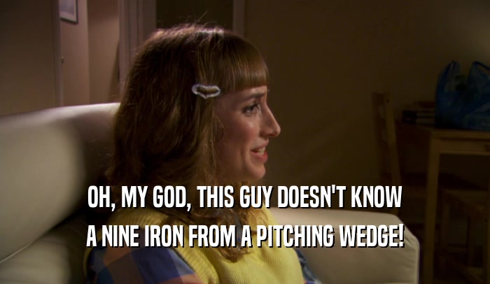 OH, MY GOD, THIS GUY DOESN'T KNOW A NINE IRON FROM A PITCHING WEDGE! 