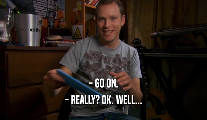 - GO ON. - REALLY? OK. WELL... 