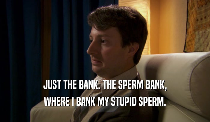 JUST THE BANK. THE SPERM BANK,
 WHERE I BANK MY STUPID SPERM.
 