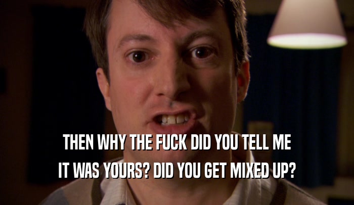 THEN WHY THE FUCK DID YOU TELL ME IT WAS YOURS? DID YOU GET MIXED UP? 
