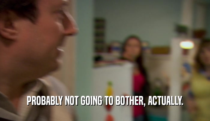 PROBABLY NOT GOING TO BOTHER, ACTUALLY.  