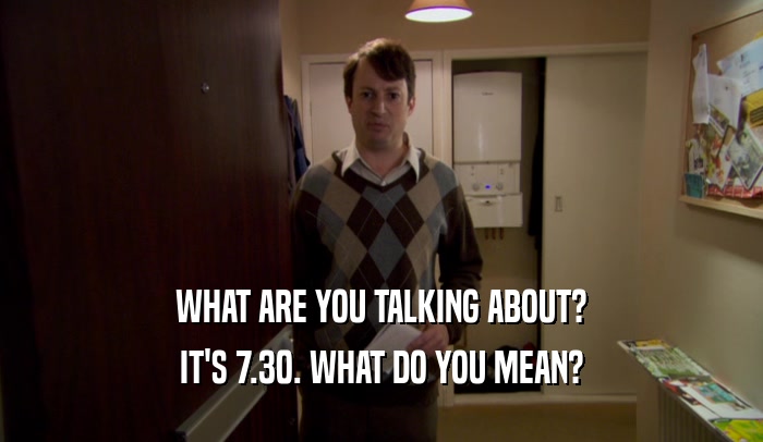 WHAT ARE YOU TALKING ABOUT? IT'S 7.30. WHAT DO YOU MEAN? 