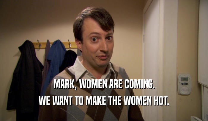 MARK, WOMEN ARE COMING.
 WE WANT TO MAKE THE WOMEN HOT.
 