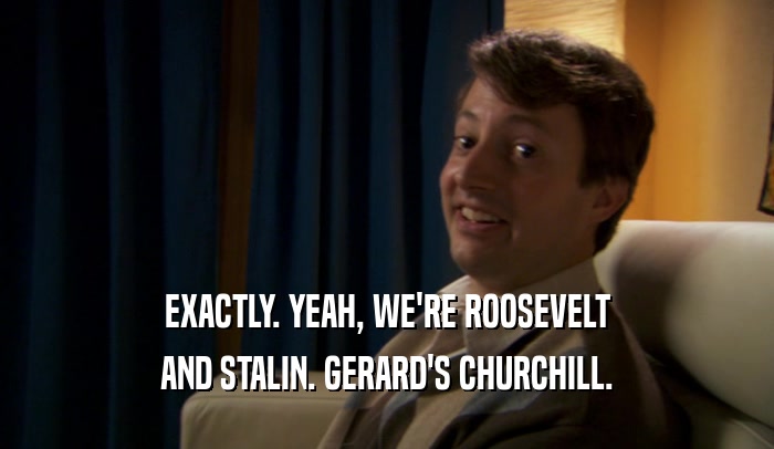 EXACTLY. YEAH, WE'RE ROOSEVELT AND STALIN. GERARD'S CHURCHILL. 