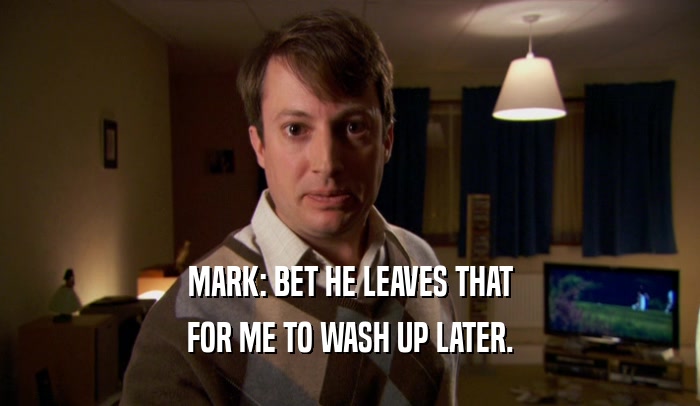 MARK: BET HE LEAVES THAT FOR ME TO WASH UP LATER. 