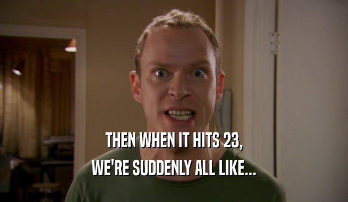 THEN WHEN IT HITS 23, WE'RE SUDDENLY ALL LIKE... 
