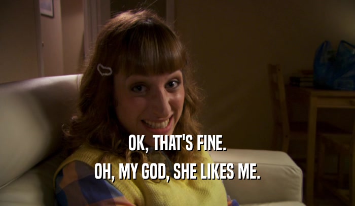 OK, THAT'S FINE. OH, MY GOD, SHE LIKES ME. 