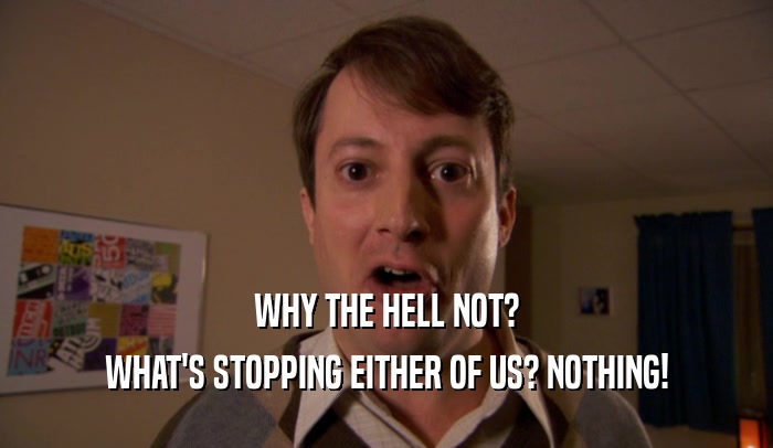 WHY THE HELL NOT? WHAT'S STOPPING EITHER OF US? NOTHING! 