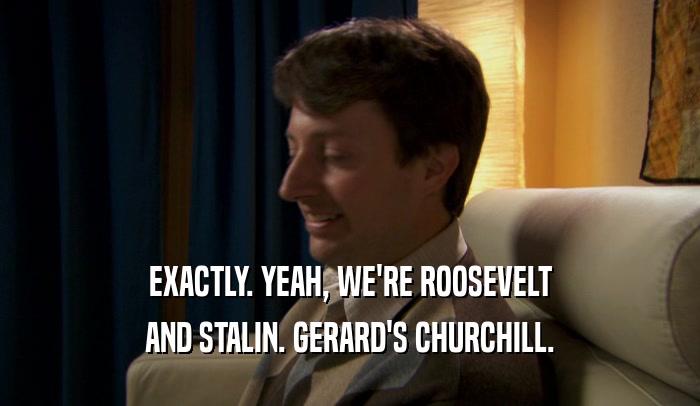 EXACTLY. YEAH, WE'RE ROOSEVELT AND STALIN. GERARD'S CHURCHILL. 