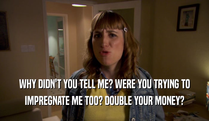 WHY DIDN'T YOU TELL ME? WERE YOU TRYING TO IMPREGNATE ME TOO? DOUBLE YOUR MONEY? 