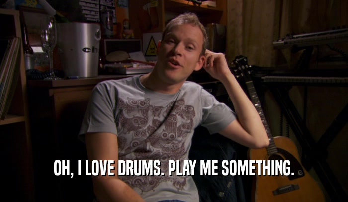 OH, I LOVE DRUMS. PLAY ME SOMETHING.  