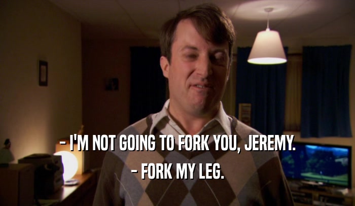 - I'M NOT GOING TO FORK YOU, JEREMY.
 - FORK MY LEG.
 