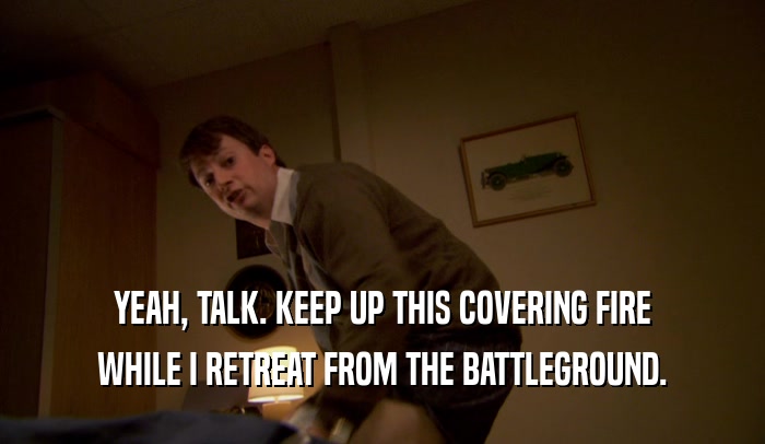 YEAH, TALK. KEEP UP THIS COVERING FIRE WHILE I RETREAT FROM THE BATTLEGROUND. 