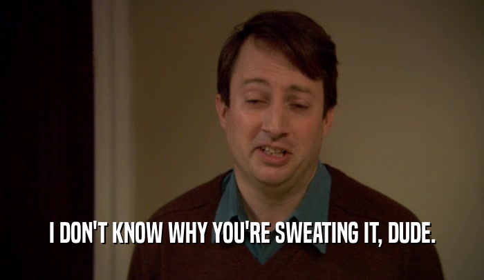 I DON'T KNOW WHY YOU'RE SWEATING IT, DUDE.  