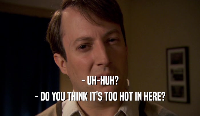- UH-HUH? - DO YOU THINK IT'S TOO HOT IN HERE? 