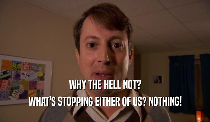 WHY THE HELL NOT? WHAT'S STOPPING EITHER OF US? NOTHING! 