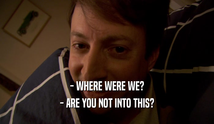 - WHERE WERE WE? - ARE YOU NOT INTO THIS? 