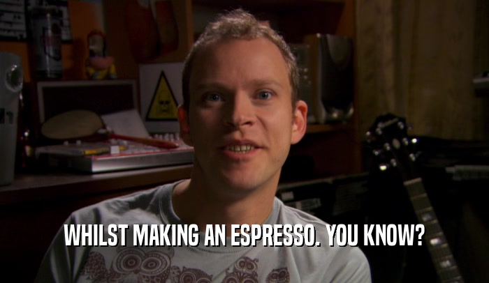 WHILST MAKING AN ESPRESSO. YOU KNOW?  
