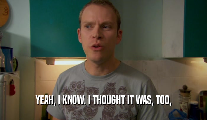 YEAH, I KNOW. I THOUGHT IT WAS, TOO,  