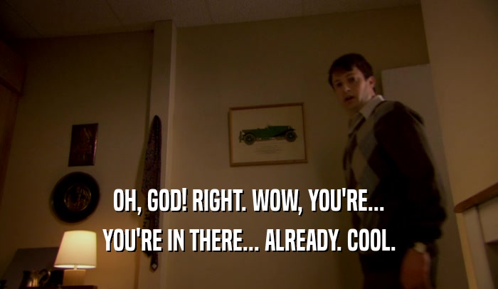 OH, GOD! RIGHT. WOW, YOU'RE... YOU'RE IN THERE... ALREADY. COOL. 