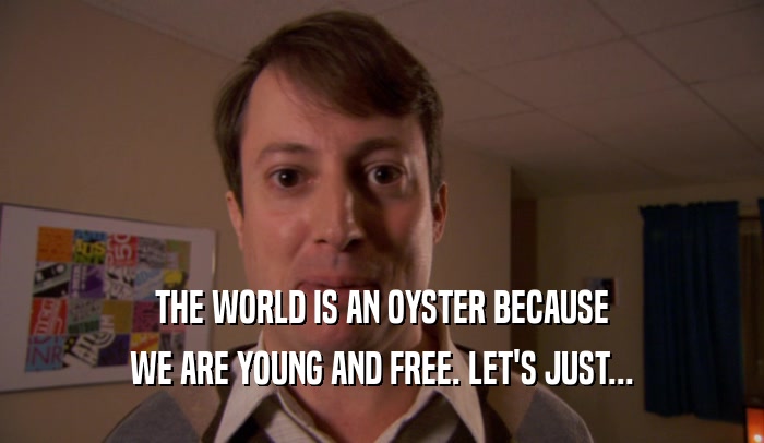 THE WORLD IS AN OYSTER BECAUSE WE ARE YOUNG AND FREE. LET'S JUST... 