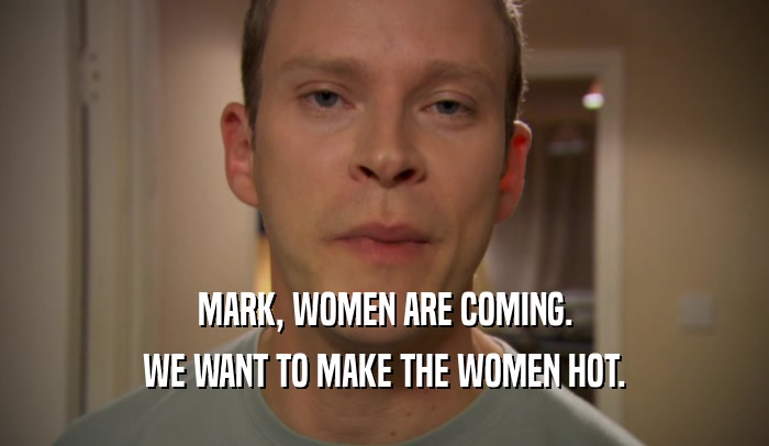 MARK, WOMEN ARE COMING.
 WE WANT TO MAKE THE WOMEN HOT.
 