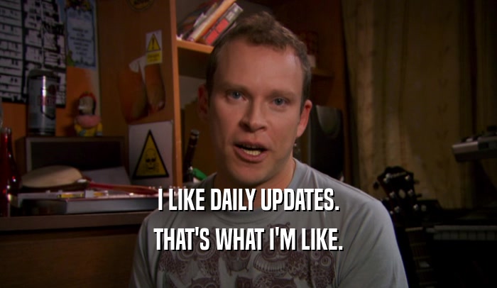 I LIKE DAILY UPDATES. THAT'S WHAT I'M LIKE. 
