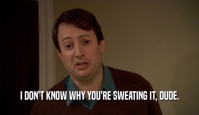 I DON'T KNOW WHY YOU'RE SWEATING IT, DUDE.  