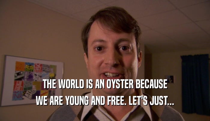 THE WORLD IS AN OYSTER BECAUSE WE ARE YOUNG AND FREE. LET'S JUST... 