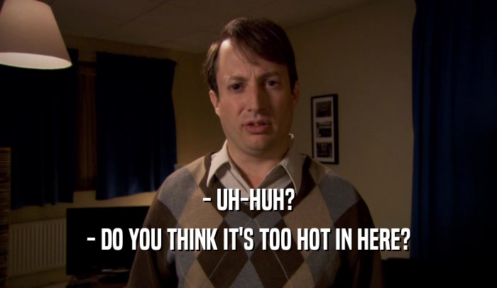 - UH-HUH? - DO YOU THINK IT'S TOO HOT IN HERE? 