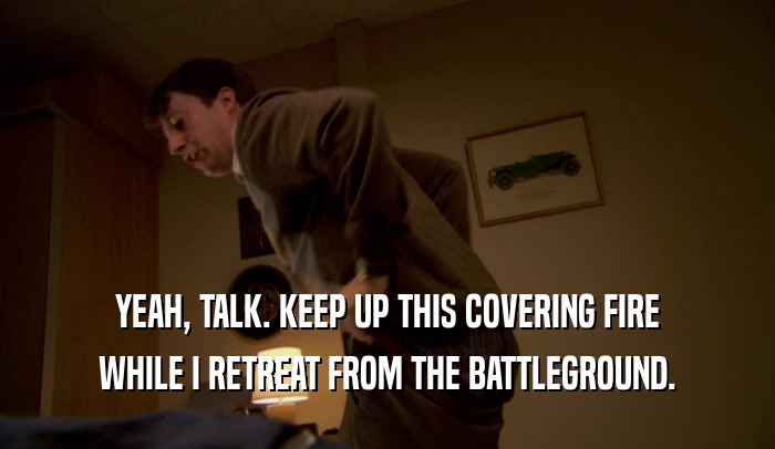 YEAH, TALK. KEEP UP THIS COVERING FIRE WHILE I RETREAT FROM THE BATTLEGROUND. 