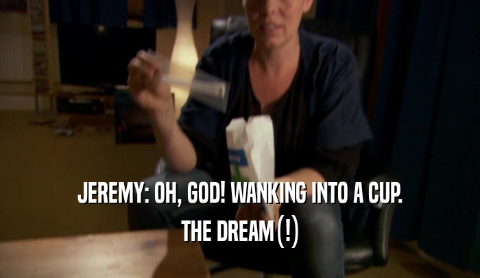 JEREMY: OH, GOD! WANKING INTO A CUP. THE DREAM(!) 