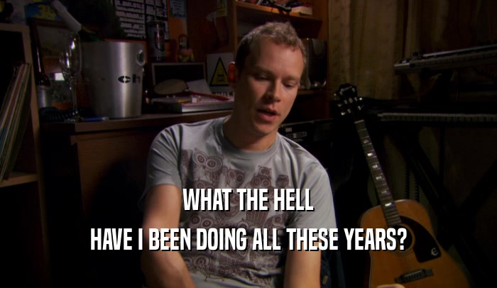 WHAT THE HELL HAVE I BEEN DOING ALL THESE YEARS? 