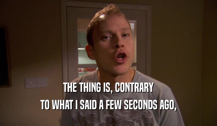 THE THING IS, CONTRARY TO WHAT I SAID A FEW SECONDS AGO, 