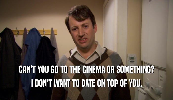 CAN'T YOU GO TO THE CINEMA OR SOMETHING?
 I DON'T WANT TO DATE ON TOP OF YOU.
 