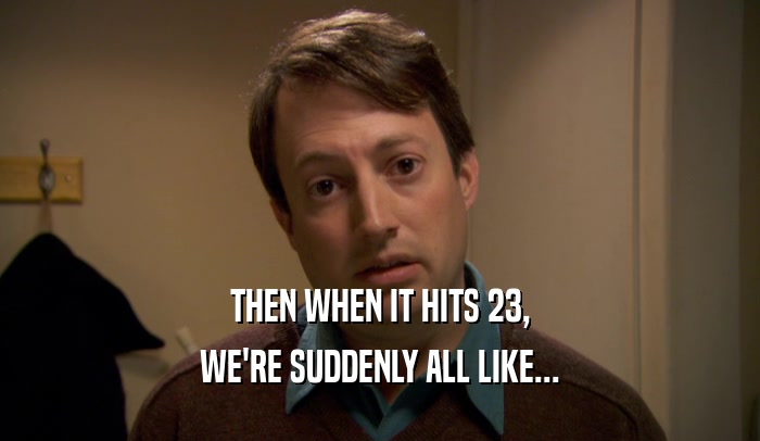 THEN WHEN IT HITS 23, WE'RE SUDDENLY ALL LIKE... 