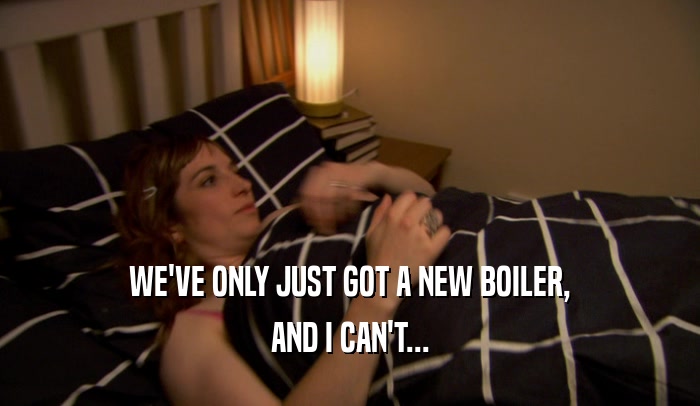WE'VE ONLY JUST GOT A NEW BOILER, AND I CAN'T... 