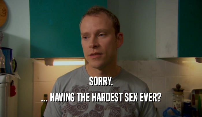 SORRY. ... HAVING THE HARDEST SEX EVER? 